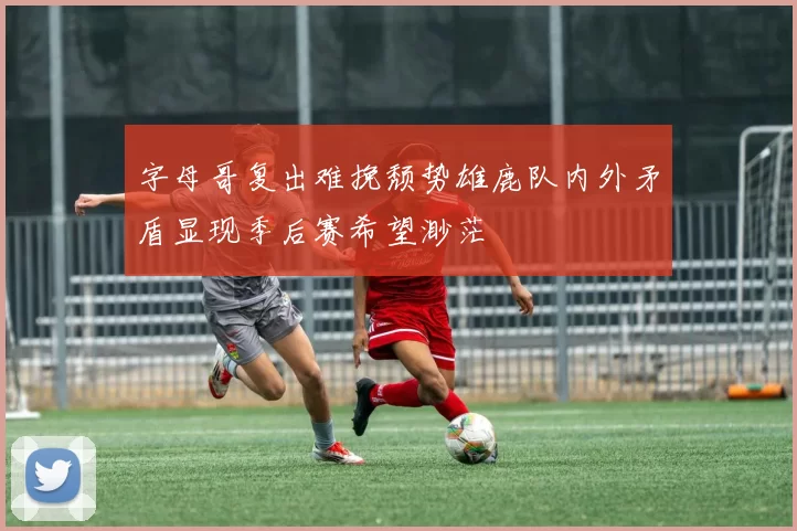 字母哥复出难挽颓势雄鹿队内外矛盾显现季后赛希望渺茫