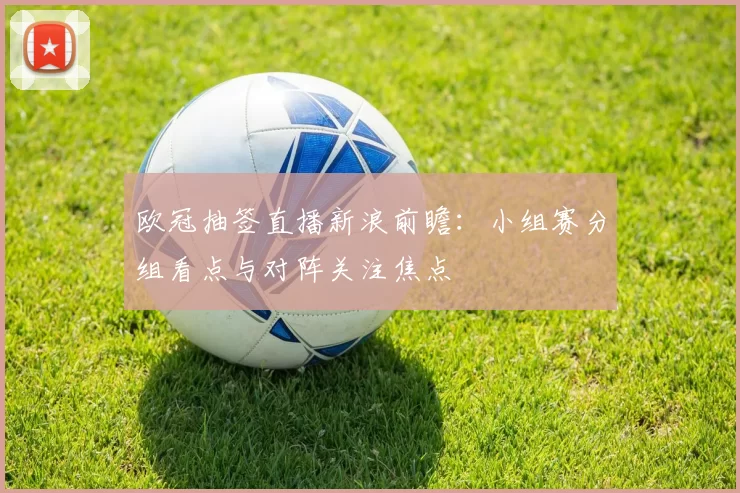 欧冠抽签直播新浪前瞻：小组赛分组看点与对阵关注焦点
