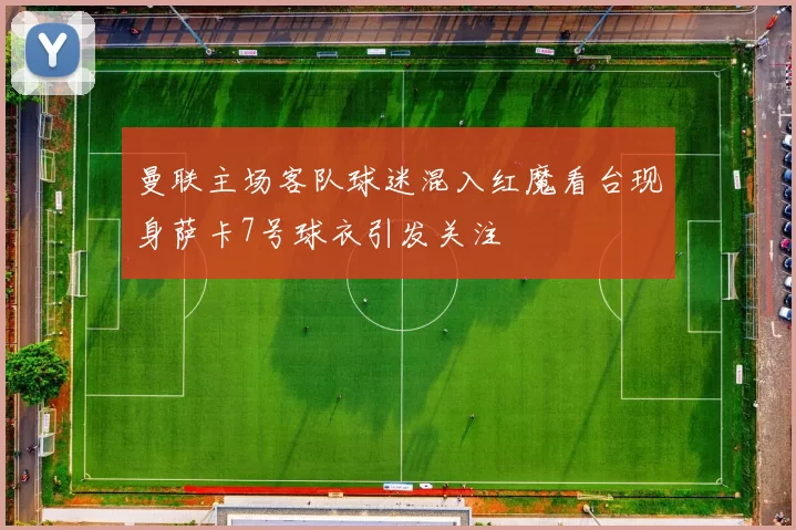 曼联主场客队球迷混入红魔看台现身萨卡7号球衣引发关注