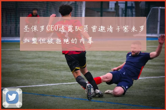 圣保罗CEO透露队员曾邀请卡塞米罗加盟但被拒绝的内幕