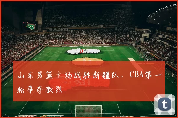 山东男篮主场战胜新疆队，CBA第一轮争夺激烈