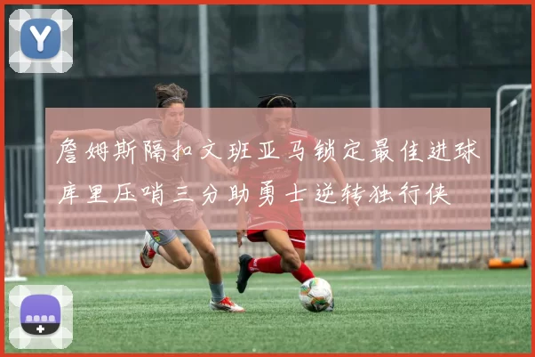 詹姆斯隔扣文班亚马锁定最佳进球库里压哨三分助勇士逆转独行侠