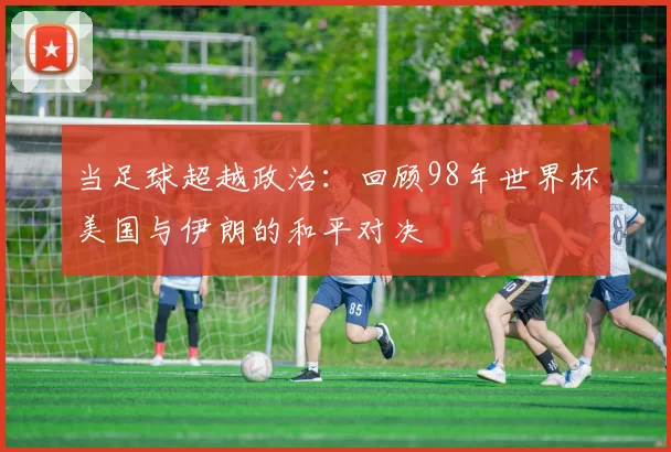 当足球超越政治:回顾98年世界杯美国与伊朗的和平对决
