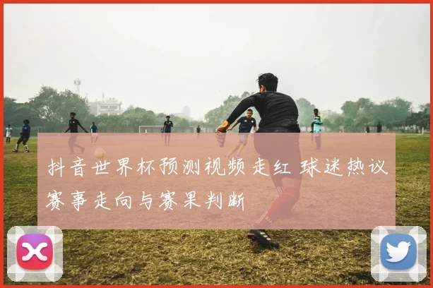 抖音世界杯预测视频走红 球迷热议赛事走向与赛果判断
