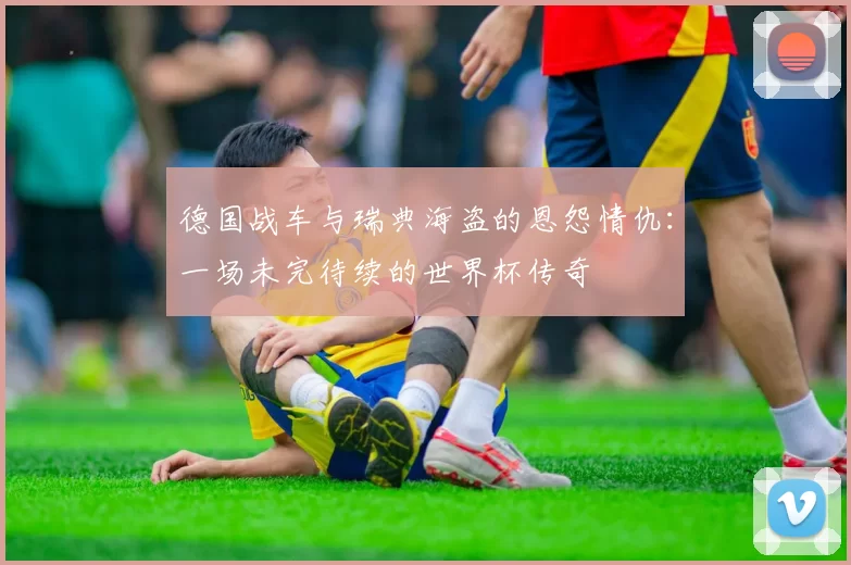 德国战车与瑞典海盗的恩怨情仇：一场未完待续的世界杯传奇