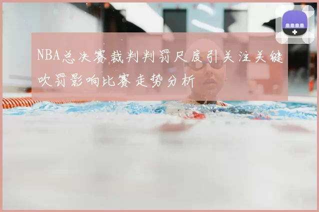 NBA总决赛裁判判罚尺度引关注关键吹罚影响比赛走势分析