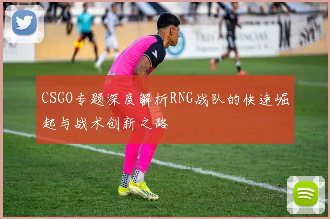 CSGO专题深度解析RNG战队的快速崛起与战术创新之路