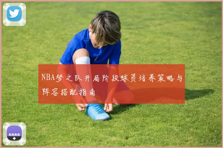 NBA梦之队开局阶段球员培养策略与阵容搭配指南