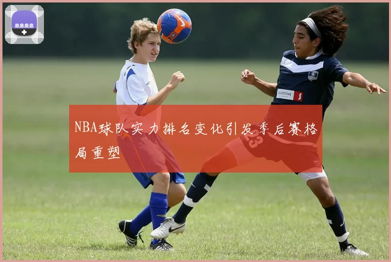 NBA球队实力排名变化引发季后赛格局重塑