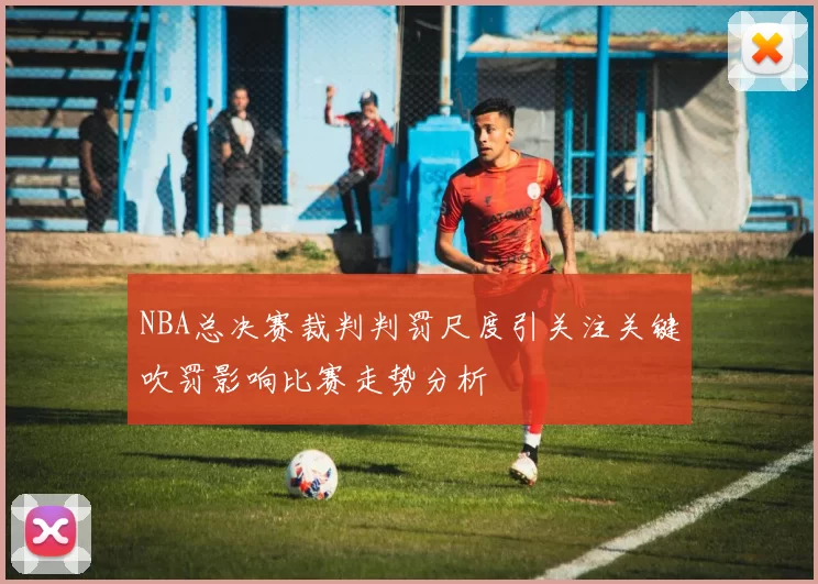 NBA总决赛裁判判罚尺度引关注关键吹罚影响比赛走势分析