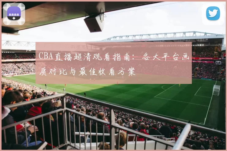 CBA直播超清观看指南：各大平台画质对比与最佳收看方案