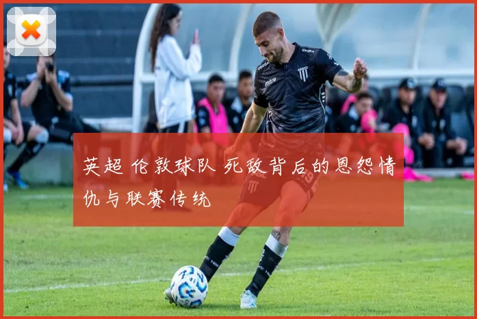 英超 伦敦球队 死敌背后的恩怨情仇与联赛传统