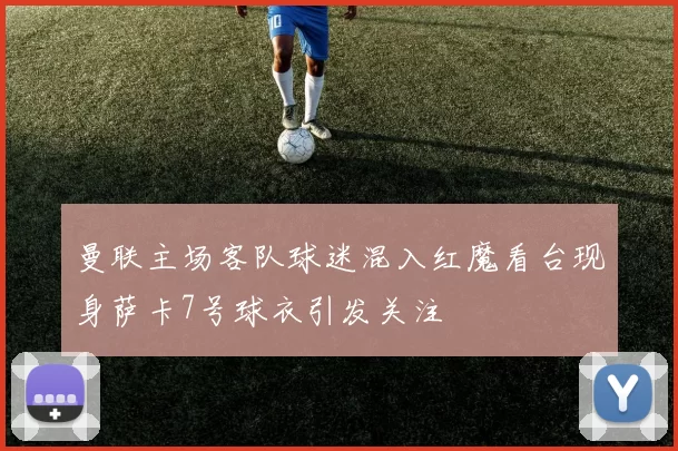 曼联主场客队球迷混入红魔看台现身萨卡7号球衣引发关注