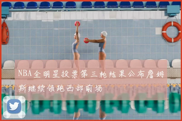 NBA全明星投票第三轮结果公布詹姆斯继续领跑西部前场
