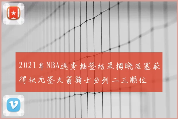 2021年NBA选秀抽签结果揭晓活塞获得状元签火箭骑士分列二三顺位