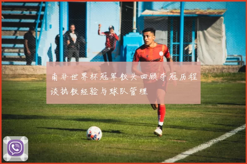 南非世界杯冠军教头回顾夺冠历程谈执教经验与球队管理