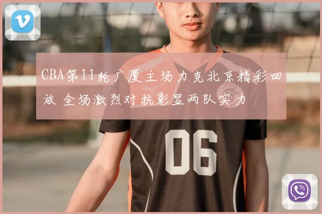 CBA第11轮广厦主场力克北京精彩回放 全场激烈对抗彰显两队实力
