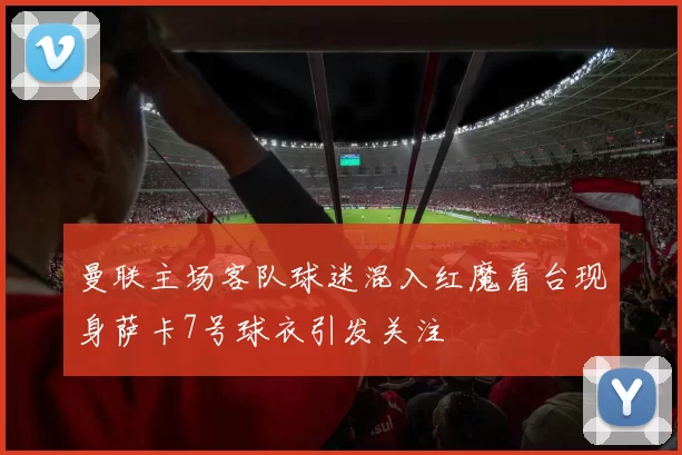 曼联主场客队球迷混入红魔看台现身萨卡7号球衣引发关注