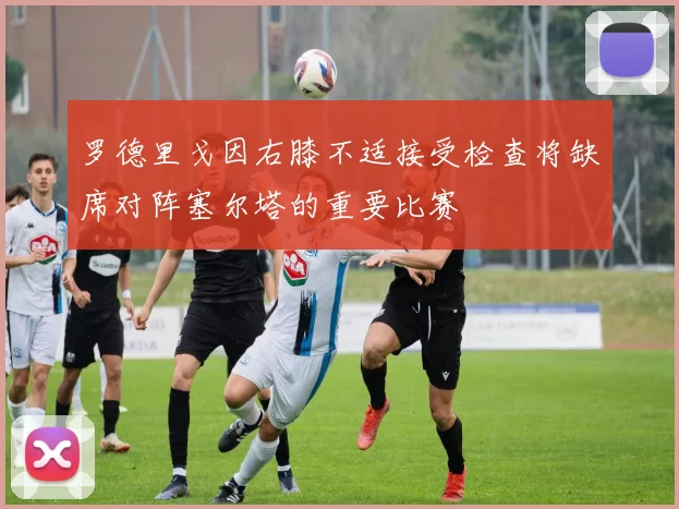 罗德里戈因右膝不适接受检查将缺席对阵塞尔塔的重要比赛