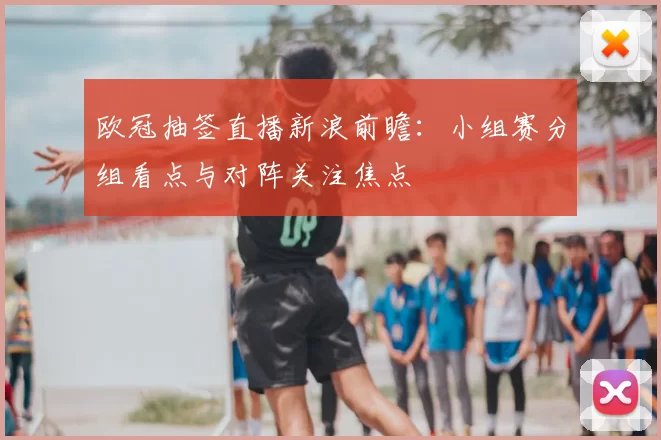 欧冠抽签直播新浪前瞻：小组赛分组看点与对阵关注焦点