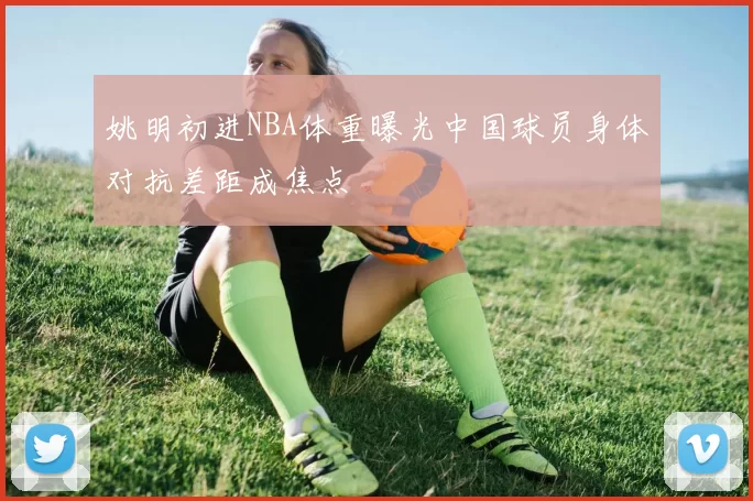 姚明初进NBA体重曝光中国球员身体对抗差距成焦点