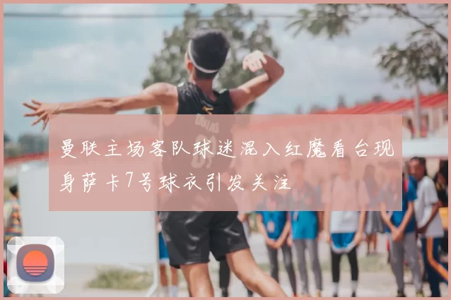 曼联主场客队球迷混入红魔看台现身萨卡7号球衣引发关注