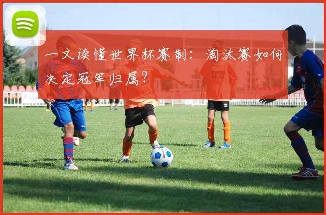一文读懂世界杯赛制：淘汰赛如何决定冠军归属？
