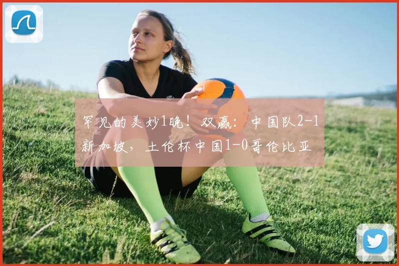 罕见的美妙1晚!双赢:中国队2-1新加坡,土伦杯中国1-0哥伦比亚