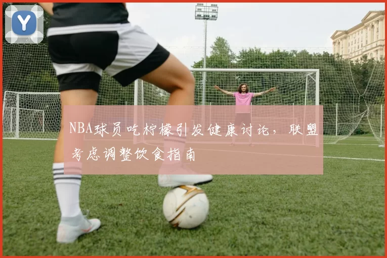 NBA球员吃柠檬引发健康讨论,联盟考虑调整饮食指南