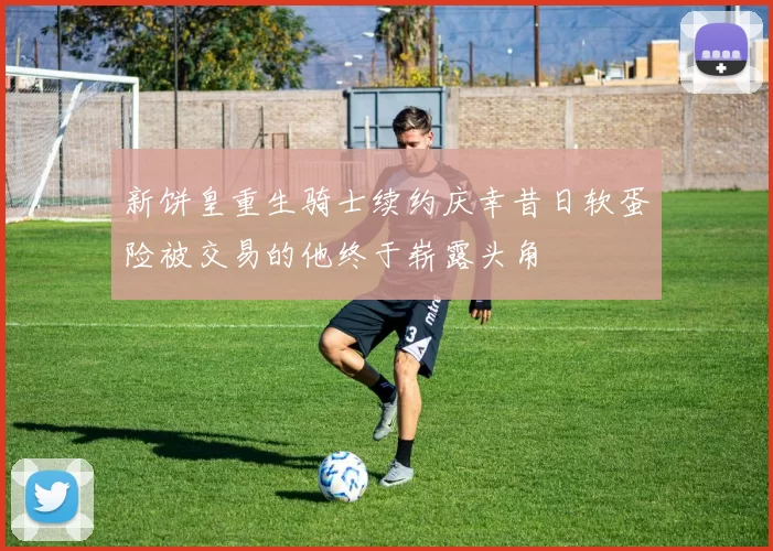 新饼皇重生骑士续约庆幸昔日软蛋险被交易的他终于崭露头角