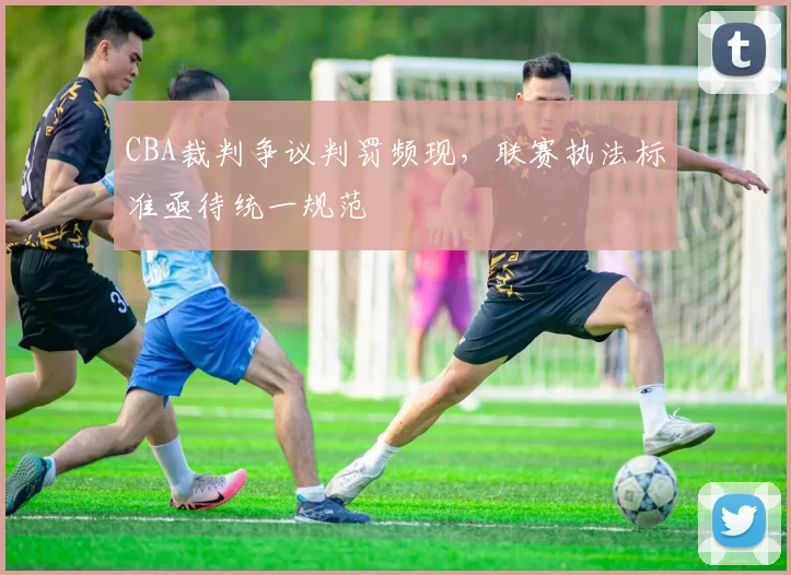 CBA裁判争议判罚频现，联赛执法标准亟待统一规范