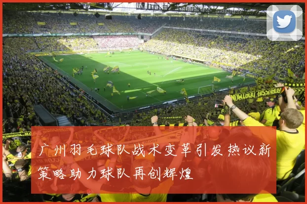 广州羽毛球队战术变革引发热议新策略助力球队再创辉煌