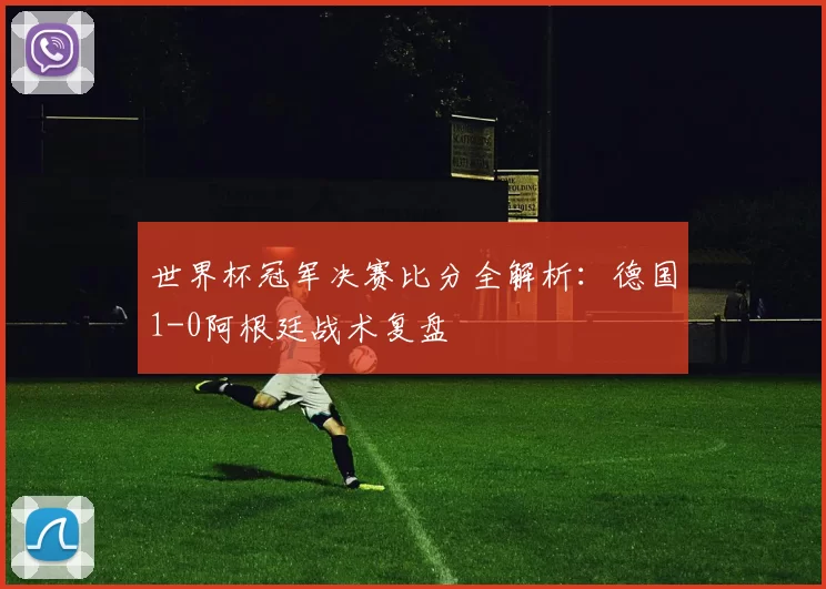 世界杯冠军决赛比分全解析:德国1-0阿根廷战术复盘
