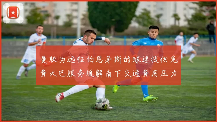 曼联为远征伯恩茅斯的球迷提供免费大巴服务缓解南下交通费用压力