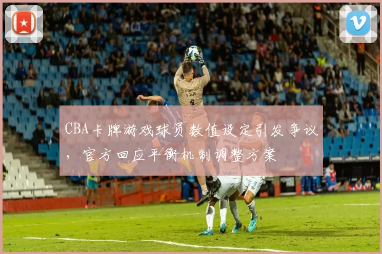 CBA卡牌游戏球员数值设定引发争议，官方回应平衡机制调整方案