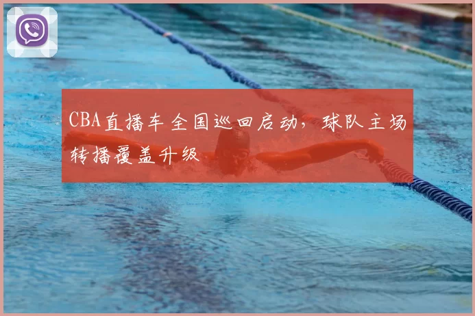 CBA直播车全国巡回启动，球队主场转播覆盖升级