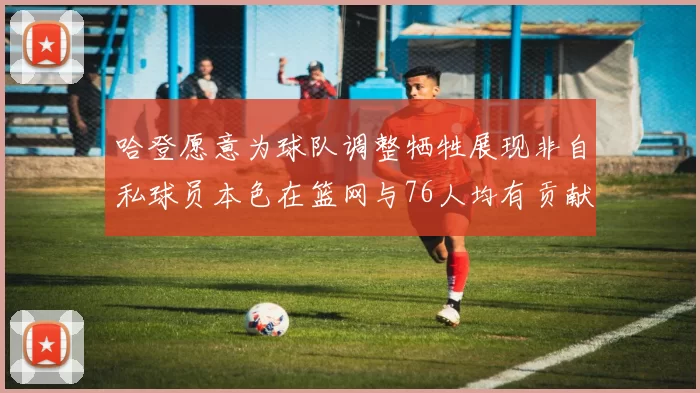 哈登愿意为球队调整牺牲展现非自私球员本色在篮网与76人均有贡献