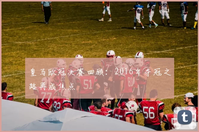 皇马欧冠决赛回顾:2016年夺冠之路再成焦点