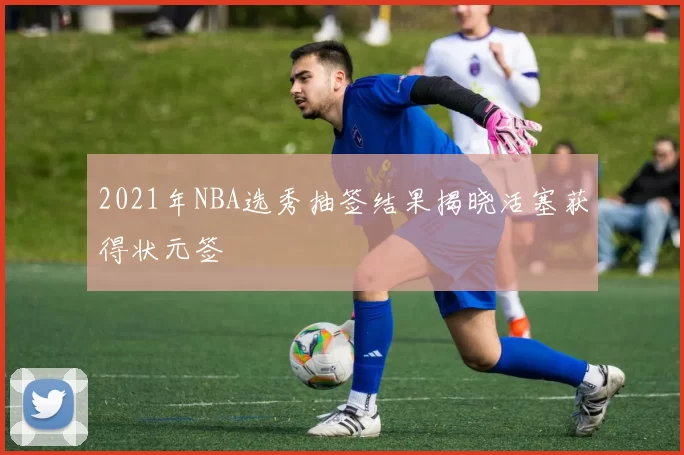 2021年NBA选秀抽签结果揭晓活塞获得状元签