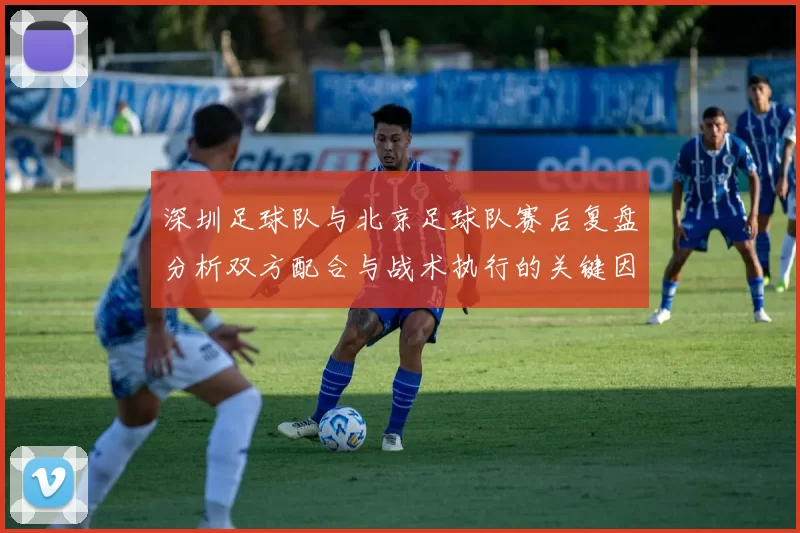 深圳足球队与北京足球队赛后复盘分析双方配合与战术执行的关键因素