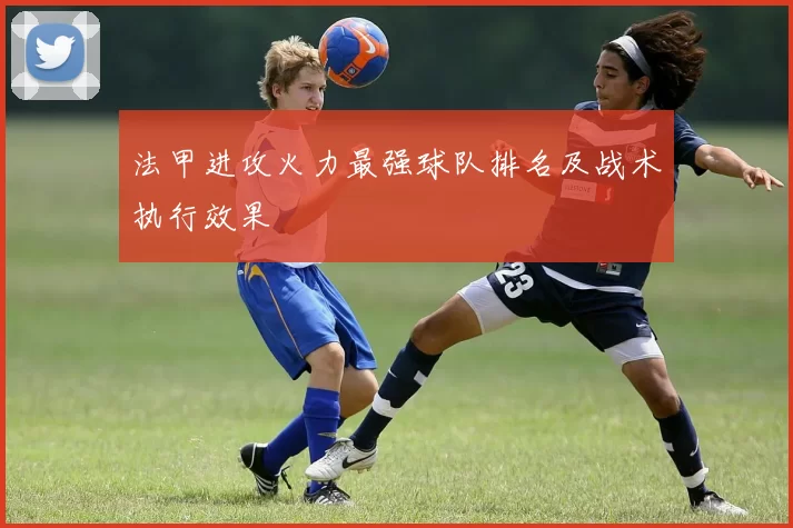 法甲进攻火力最强球队排名及战术执行效果