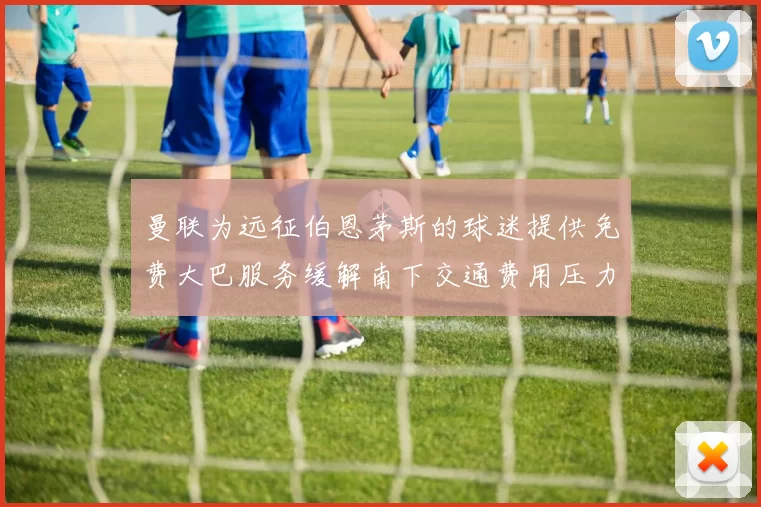 曼联为远征伯恩茅斯的球迷提供免费大巴服务缓解南下交通费用压力