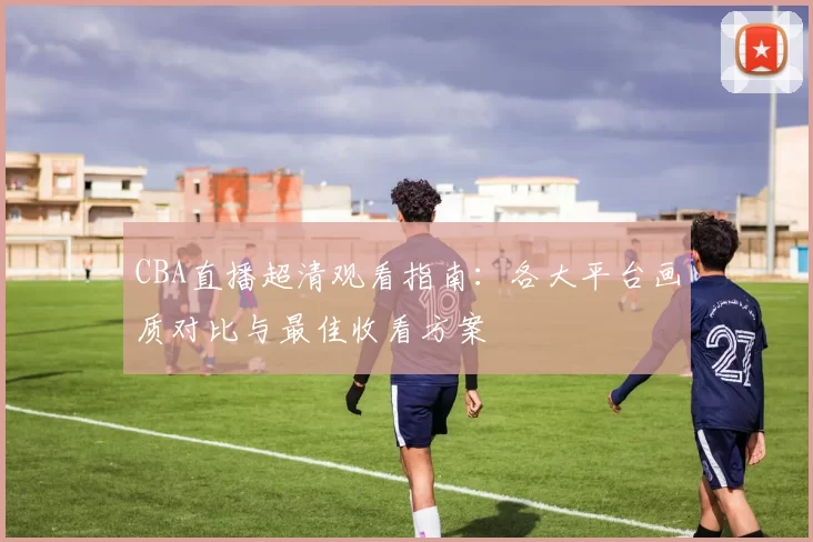 CBA直播超清观看指南：各大平台画质对比与最佳收看方案