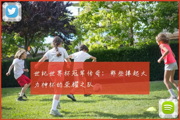 世纪世界杯冠军传奇:那些捧起大力神杯的荣耀之队