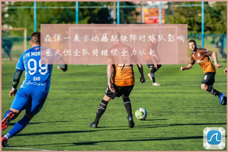 森保一表示远藤航缺阵对球队影响重大但全队将继续全力以赴
