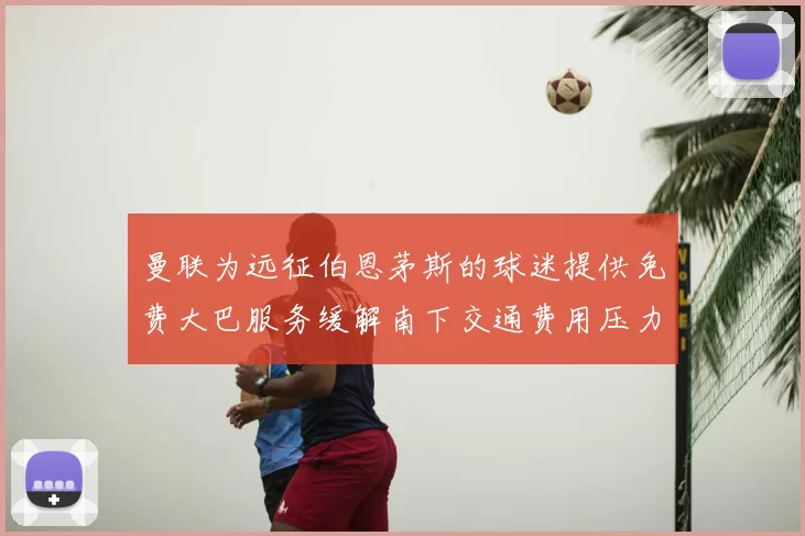 曼联为远征伯恩茅斯的球迷提供免费大巴服务缓解南下交通费用压力