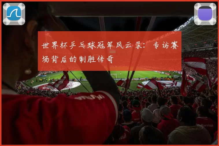 世界杯乒乓球冠军风云录:专访赛场背后的制胜传奇