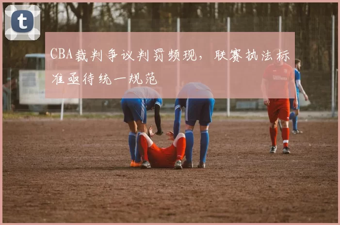 CBA裁判争议判罚频现，联赛执法标准亟待统一规范