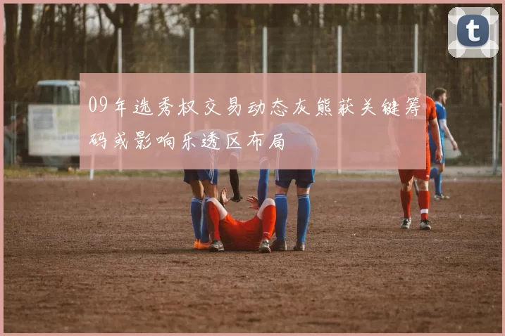 09年选秀权交易动态灰熊获关键筹码或影响乐透区布局