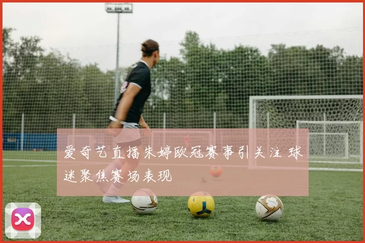 爱奇艺直播朱婷欧冠赛事引关注 球迷聚焦赛场表现